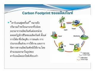 Carbon Footprint ของผลิตภัณฑ
                             ของผลตภณฑ
“คารบอนฟตพริ้นท” หมายถง
  คารบอนฟุตพรนท หมายถึง
ปริมาณกาซเรือนกระจกที่ปลอย
ออกมาจากผลตภณฑแตล หนวย
ออกมาจากผลิตภัณฑแตละหนวย
ตลอดวัฎจักรชีวิตของผลิตภัณฑ ตั้งแต
การไดมาซึ่งวัตถุดิบ การขนสง การ
ประกอบชิ้นสวน การใชงาน และการ
จัดการซากผลิตภัณฑหลังใชงาน โดย
คํานวณออกมาในรูปของ
               ใ
คารบอนไดออกไซดเทียบเทา


                                            3
 