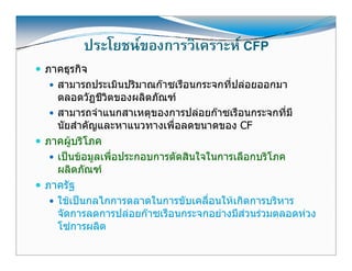 ประโยชนของการวิเคราะห CFP
       ประโยชนของการวเคราะห
ภาคธุรกิจ
  สามารถประเมนปรมาณกาซเรอนกระจกทปลอยออกมา
  สามารถประเมินปริมาณกาซเรือนกระจกที่ปลอยออกมา
  ตลอดวัฏชีวตของผลิตภัณฑ
             ิ
  สามารถจําแนกสาเหตุุของการปลอยกาซเรือนกระจกที่มี
  นัยสําคัญและหาแนวทางเพื่อลดขนาดของ CF
ภาคผูบริโภค
      
  เปนขอมูลเพื่อป
   ป          ื ประกอบการตัดสิินใ ใ
                             ั    ใจในการเลือกบริิโภค
                                            ื
  ผลิตภัณฑ
ภาครฐ
ภาครัฐ
  ใชเปนกลไกการตลาดในการขับเคลื่อนใหเกิดการบริหาร
  จัดการลดการปลอยกาซเรือนกระจกอยางมีสวนรวมตลอดหวง
  โซการผลิต
 