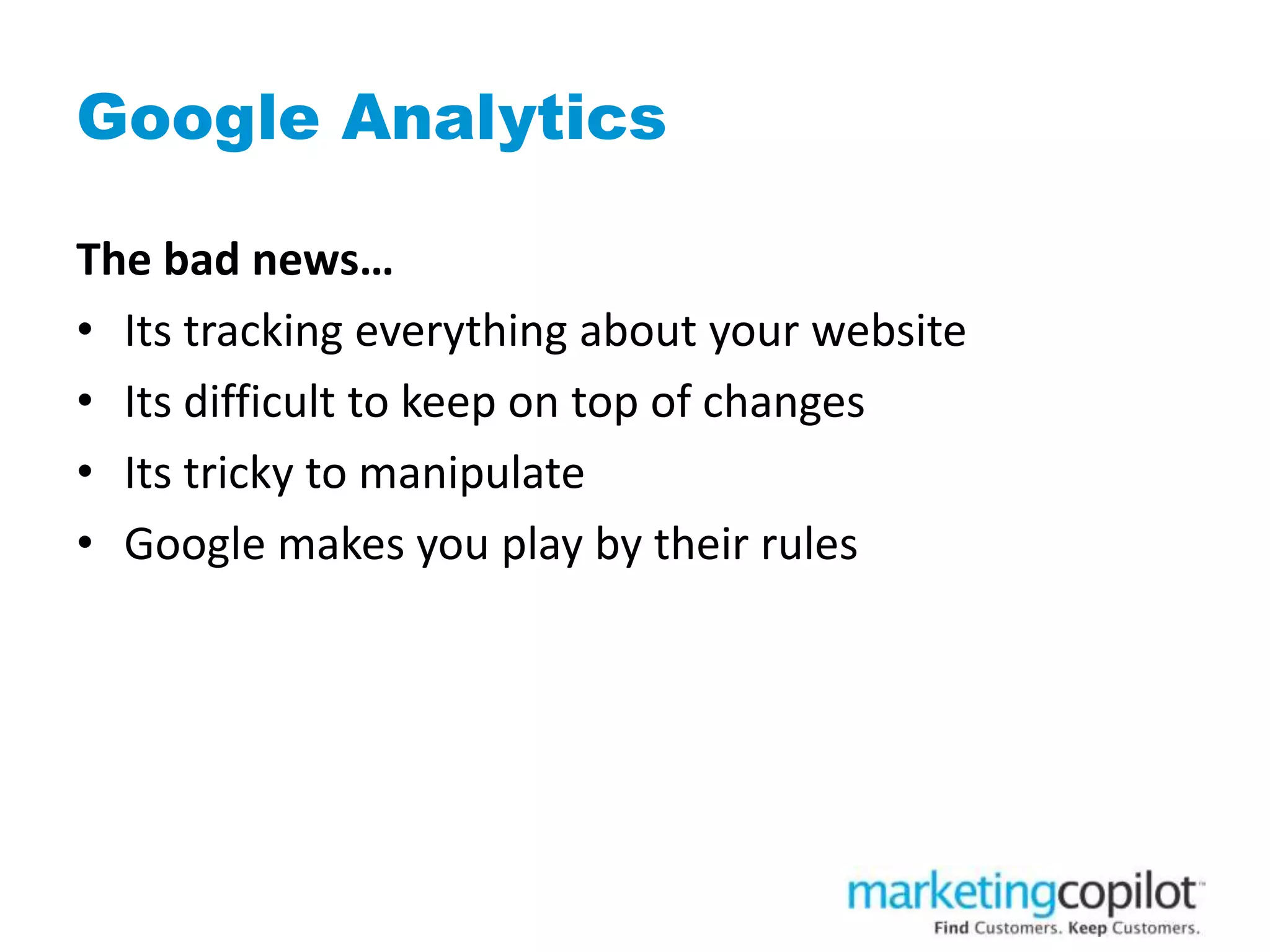 Google Analytics
The bad news…
• Its tracking everything about your website
• Its difficult to keep on top of changes
• Its tricky to manipulate
• Google makes you play by their rules
 