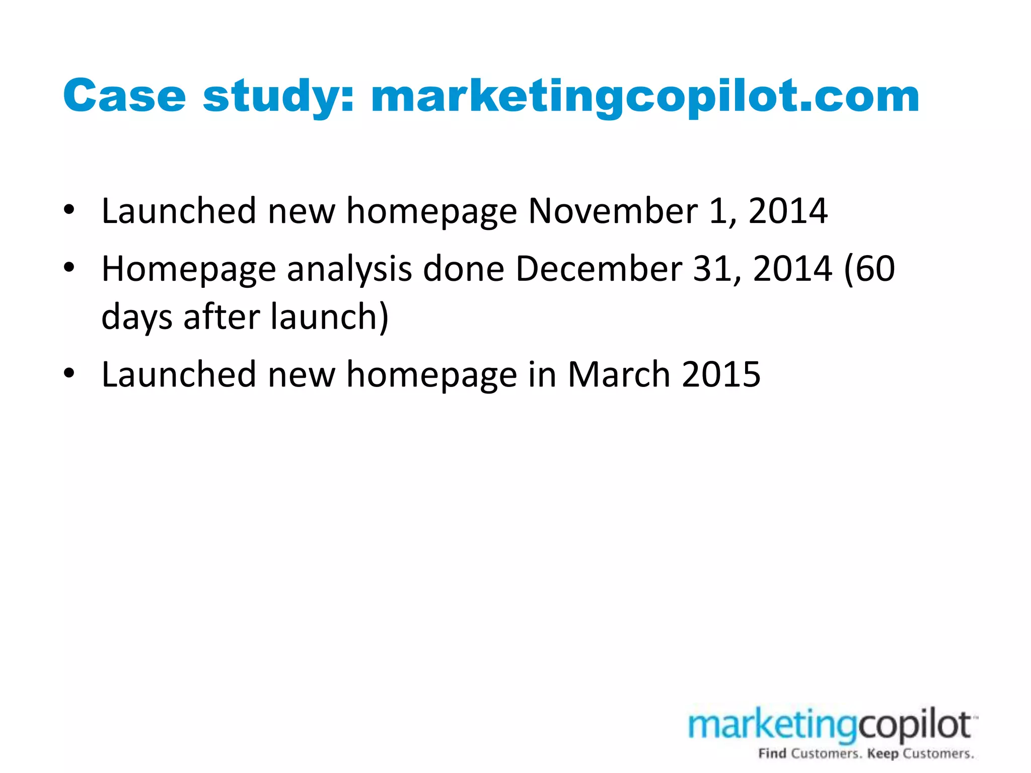 Case study: marketingcopilot.com
• Launched new homepage November 1, 2014
• Homepage analysis done December 31, 2014 (60
days after launch)
• Launched new homepage in March 2015
 