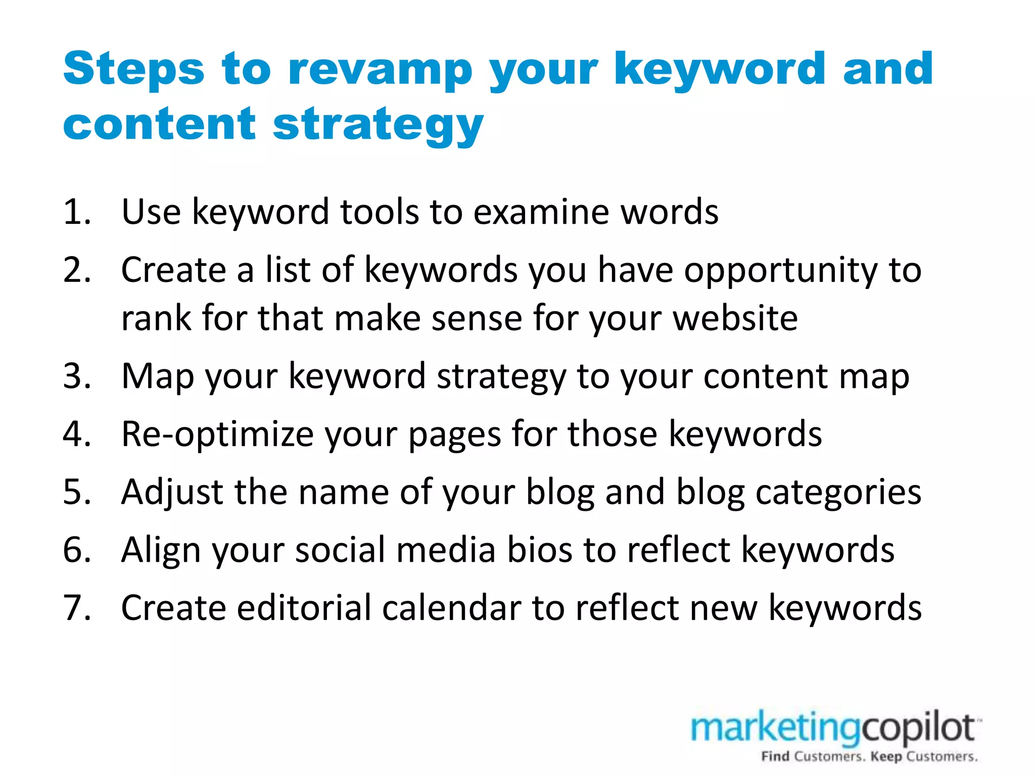 Steps to revamp your keyword and
content strategy
1. Use keyword tools to examine words
2. Create a list of keywords you have opportunity to
rank for that make sense for your website
3. Map your keyword strategy to your content map
4. Re-optimize your pages for those keywords
5. Adjust the name of your blog and blog categories
6. Align your social media bios to reflect keywords
7. Create editorial calendar to reflect new keywords
 