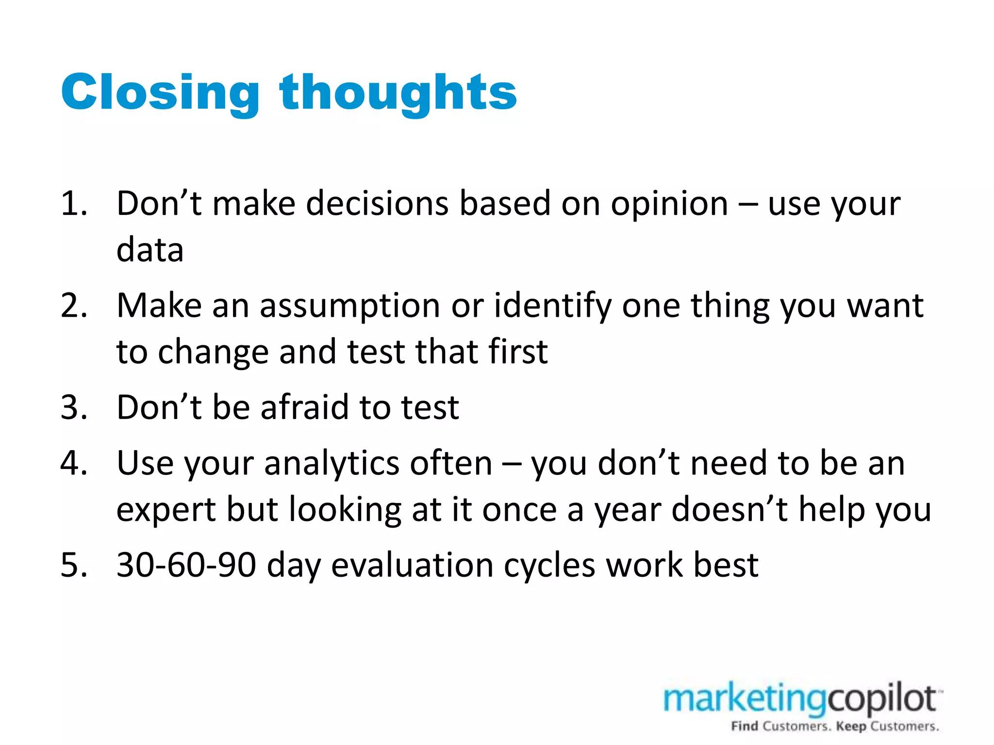 Closing thoughts
1. Don’t make decisions based on opinion – use your
data
2. Make an assumption or identify one thing you want
to change and test that first
3. Don’t be afraid to test
4. Use your analytics often – you don’t need to be an
expert but looking at it once a year doesn’t help you
5. 30-60-90 day evaluation cycles work best
 