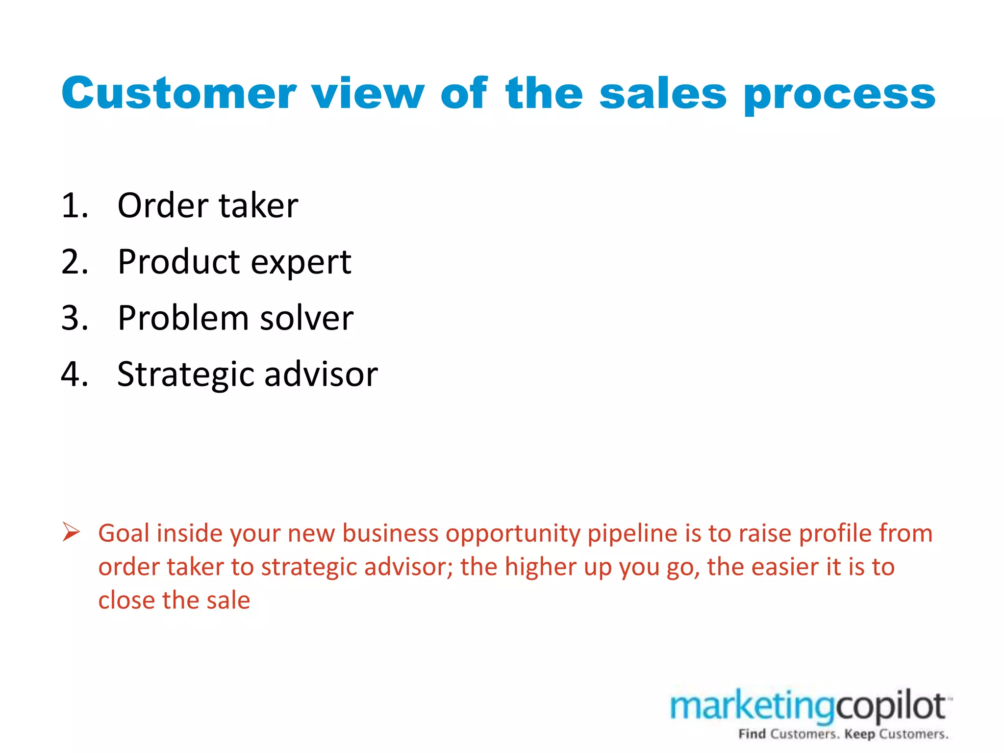 Customer view of the sales process
1. Order taker
2. Product expert
3. Problem solver
4. Strategic advisor
 Goal inside your new business opportunity pipeline is to raise profile from
order taker to strategic advisor; the higher up you go, the easier it is to
close the sale
 
