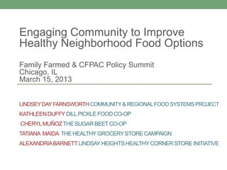 Engaging Community to Improve
Healthy Neighborhood Food Options
Family Farmed & CFPAC Policy Summit
Chicago, IL
March 15, 2013


LINDSEY DAY FARNSWORTH COMMUNITY & REGIONAL FOOD SYSTEMS PROJECT
KATHLEEN DUFFY DILL PICKLE FOOD CO-OP
CHERYL MUÑOZ THE SUGAR BEET CO-OP
TATIANA MAIDA THE HEALTHY GROCERY STORE CAMPAIGN
ALEXANDRIA BARNETT LINDSAY HEIGHTS HEALTHY CORNER STORE INITIATIVE
 