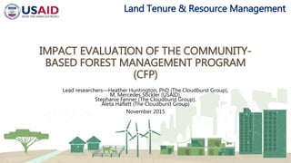 Land Tenure & Resource Management
IMPACT EVALUATION OF THE COMMUNITY-
BASED FOREST MANAGEMENT PROGRAM
(CFP)
Lead researchers—Heather Huntington, PhD (The Cloudburst Group),
M. Mercedes Stickler (USAID),
Stephanie Fenner (The Cloudburst Group),
Aleta Haflett (The Cloudburst Group)
November 2015
 