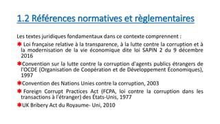 1.2 Références normatives et règlementaires
Les textes juridiques fondamentaux dans ce contexte comprennent :
 Loi française relative à la transparence, à la lutte contre la corruption et à
la modernisation de la vie économique dite loi SAPIN 2 du 9 décembre
2016
Convention sur la lutte contre la corruption d'agents publics étrangers de
l'OCDE (Organisation de Coopération et de Développement Économiques),
1997
Convention des Nations Unies contre la corruption, 2003
 Foreign Corrupt Practices Act (FCPA, loi contre la corruption dans les
transactions à l'étranger) des États-Unis, 1977
UK Bribery Act du Royaume- Uni, 2010
 