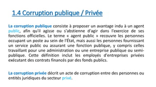 1.4 Corruption publique / Privée
La corruption publique consiste à proposer un avantage indu à un agent
public, afin qu'il agisse ou s'abstienne d'agir dans l'exercice de ses
fonctions officielles. Le terme « agent public » recouvre les personnes
occupant un poste au sein de l'État, mais aussi les personnes fournissant
un service public ou assurant une fonction publique, y compris celles
travaillant pour une administration ou une entreprise publique ou semi-
publique. Cette définition inclut les employés d'entreprises privées
exécutant des contrats financés par des fonds publics.
La corruption privée décrit un acte de corruption entre des personnes ou
entités juridiques du secteur privé.
 