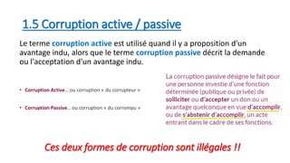 1.5 Corruption active / passive
Le terme corruption active est utilisé quand il y a proposition d'un
avantage indu, alors que le terme corruption passive décrit la demande
ou l'acceptation d'un avantage indu.
• Corruption Active… ou corruption « du corrupteur »
• Corruption Passive… ou corruption « du corrompu »
Ces deux formes de corruption sont illégales !!
 