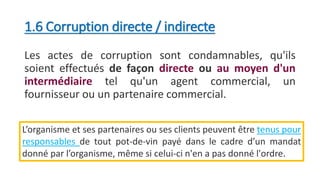 1.6 Corruption directe / indirecte
Les actes de corruption sont condamnables, qu'ils
soient effectués de façon directe ou au moyen d'un
intermédiaire tel qu'un agent commercial, un
fournisseur ou un partenaire commercial.
L’organisme et ses partenaires ou ses clients peuvent être tenus pour
responsables de tout pot-de-vin payé dans le cadre d’un mandat
donné par l’organisme, même si celui-ci n'en a pas donné l'ordre.
 