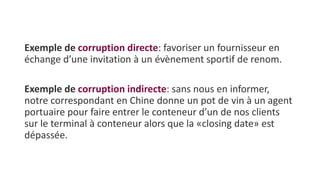 Exemple de corruption directe: favoriser un fournisseur en
échange d’une invitation à un évènement sportif de renom.
Exemple de corruption indirecte: sans nous en informer,
notre correspondant en Chine donne un pot de vin à un agent
portuaire pour faire entrer le conteneur d’un de nos clients
sur le terminal à conteneur alors que la «closing date» est
dépassée.
 