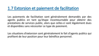 1.7 Extorsion et paiement de facilitation
Les paiements de facilitation sont généralement demandés par des
agents publics en tant qu'étape incontournable pour obtenir des
prestations de services public, alors que celles-ci sont légalement dues
et disponibles sans nécessiter ce type de paiement.
Les situations d'extorsion sont généralement le fait d'agents publics qui
profitent de leur position pour leur bénéfice personnel.
 