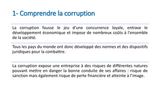 1- Comprendre la corruption
La corruption fausse le jeu d’une concurrence loyale, entrave le
développement économique et impose de nombreux coûts à l'ensemble
de la société.
Tous les pays du monde ont donc développé des normes et des dispositifs
juridiques pour la combattre.
La corruption expose une entreprise à des risques de différentes natures
pouvant mettre en danger la bonne conduite de ses affaires : risque de
sanction mais également risque de perte financière et atteinte à l’image.
 