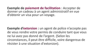 Exemple de paiement de facilitation : Accepter de
donner un cadeau à un agent administratif en vue
d’obtenir un visa pour un voyage.
Exemple d’extorsion : un agent de police n’accepte pas
de vous rendre votre permis de conduire tant que vous
ne lui avez pas donné de l’argent. (Selon les
circonstances, il peut être difficile, voire dangereux de
résister à une situation d'extorsion).
 