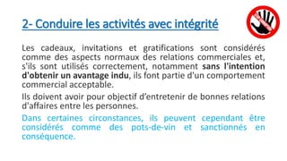2- Conduire les activités avec intégrité
Les cadeaux, invitations et gratifications sont considérés
comme des aspects normaux des relations commerciales et,
s'ils sont utilisés correctement, notamment sans l'intention
d'obtenir un avantage indu, ils font partie d'un comportement
commercial acceptable.
Ils doivent avoir pour objectif d’entretenir de bonnes relations
d'affaires entre les personnes.
Dans certaines circonstances, ils peuvent cependant être
considérés comme des pots-de-vin et sanctionnés en
conséquence.
 