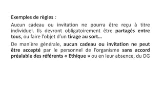 Exemples de règles :
Aucun cadeau ou invitation ne pourra être reçu à titre
individuel. Ils devront obligatoirement être partagés entre
tous, ou faire l’objet d’un tirage au sort…
De manière générale, aucun cadeau ou invitation ne peut
être accepté par le personnel de l’organisme sans accord
préalable des référents « Ethique » ou en leur absence, du DG
 
