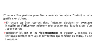 D’une manière générale, pour être acceptable, le cadeau, l’invitation ou la
gratification doivent :
En aucun cas être accordés dans l'intention d'obtenir un avantage
injustifié ou d'influencer indûment une décision (Ex. dans le cadre d'un
appel d'offres)
Respecter les lois et les réglementations en vigueur, y compris les
politiques internes connues de l'entreprise qui bénéficie du cadeau ou de
l’invitation
 