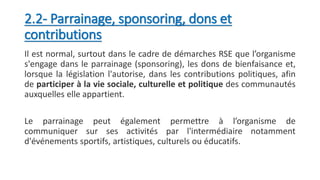 2.2- Parrainage, sponsoring, dons et
contributions
Il est normal, surtout dans le cadre de démarches RSE que l’organisme
s'engage dans le parrainage (sponsoring), les dons de bienfaisance et,
lorsque la législation l'autorise, dans les contributions politiques, afin
de participer à la vie sociale, culturelle et politique des communautés
auxquelles elle appartient.
Le parrainage peut également permettre à l’organisme de
communiquer sur ses activités par l'intermédiaire notamment
d'événements sportifs, artistiques, culturels ou éducatifs.
 