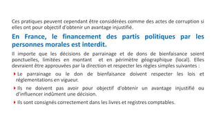 Ces pratiques peuvent cependant être considérées comme des actes de corruption si
elles ont pour objectif d'obtenir un avantage injustifié.
En France, le financement des partis politiques par les
personnes morales est interdit.
Il importe que les décisions de parrainage et de dons de bienfaisance soient
ponctuelles, limitées en montant et en périmètre géographique (local). Elles
devraient être approuvées par la direction et respecter les règles simples suivantes :
Le parrainage ou le don de bienfaisance doivent respecter les lois et
réglementations en vigueur.
Ils ne doivent pas avoir pour objectif d'obtenir un avantage injustifié ou
d'influencer indûment une décision.
Ils sont consignés correctement dans les livres et registres comptables.
 