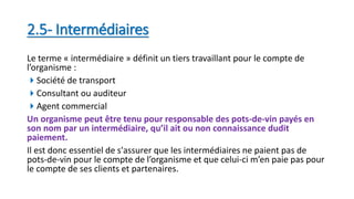 2.5- Intermédiaires
Le terme « intermédiaire » définit un tiers travaillant pour le compte de
l’organisme :
Société de transport
Consultant ou auditeur
Agent commercial
Un organisme peut être tenu pour responsable des pots-de-vin payés en
son nom par un intermédiaire, qu’il ait ou non connaissance dudit
paiement.
Il est donc essentiel de s'assurer que les intermédiaires ne paient pas de
pots-de-vin pour le compte de l’organisme et que celui-ci m’en paie pas pour
le compte de ses clients et partenaires.
 
