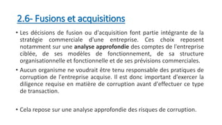 2.6- Fusions et acquisitions
• Les décisions de fusion ou d'acquisition font partie intégrante de la
stratégie commerciale d'une entreprise. Ces choix reposent
notamment sur une analyse approfondie des comptes de l'entreprise
ciblée, de ses modèles de fonctionnement, de sa structure
organisationnelle et fonctionnelle et de ses prévisions commerciales.
• Aucun organisme ne voudrait être tenu responsable des pratiques de
corruption de l'entreprise acquise. Il est donc important d'exercer la
diligence requise en matière de corruption avant d'effectuer ce type
de transaction.
• Cela repose sur une analyse approfondie des risques de corruption.
 