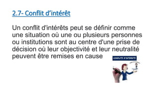 2.7- Conflit d’intérêt
Un conflit d'intérêts peut se définir comme
une situation où une ou plusieurs personnes
ou institutions sont au centre d'une prise de
décision où leur objectivité et leur neutralité
peuvent être remises en cause
 