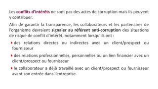 Les conflits d’intérêts ne sont pas des actes de corruption mais ils peuvent
y contribuer.
Afin de garantir la transparence, les collaborateurs et les partenaires de
l’organisme devraient signaler au référent anti-corruption des situations
de risque de conflit d’intérêt, notamment lorsqu’ils ont :
des relations directes ou indirectes avec un client/prospect ou
fournisseur
des relations professionnelles, personnelles ou un lien financier avec un
client/prospect ou fournisseur
le collaborateur a déjà travaillé avec un client/prospect ou fournisseur
avant son entrée dans l’entreprise.
 