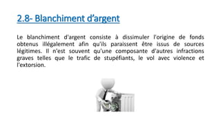 2.8- Blanchiment d’argent
Le blanchiment d'argent consiste à dissimuler l'origine de fonds
obtenus illégalement afin qu'ils paraissent être issus de sources
légitimes. Il n'est souvent qu'une composante d'autres infractions
graves telles que le trafic de stupéfiants, le vol avec violence et
l'extorsion.
 