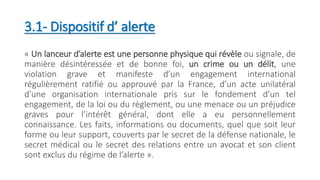 3.1- Dispositif d’ alerte
« Un lanceur d’alerte est une personne physique qui révèle ou signale, de
manière désintéressée et de bonne foi, un crime ou un délit, une
violation grave et manifeste d’un engagement international
régulièrement ratifié ou approuvé par la France, d’un acte unilatéral
d’une organisation internationale pris sur le fondement d’un tel
engagement, de la loi ou du règlement, ou une menace ou un préjudice
graves pour l’intérêt général, dont elle a eu personnellement
connaissance. Les faits, informations ou documents, quel que soit leur
forme ou leur support, couverts par le secret de la défense nationale, le
secret médical ou le secret des relations entre un avocat et son client
sont exclus du régime de l’alerte ».
 