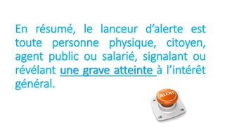 En résumé, le lanceur d’alerte est
toute personne physique, citoyen,
agent public ou salarié, signalant ou
révélant une grave atteinte à l’intérêt
général.
 