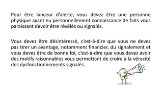 Pour être lanceur d’alerte, vous devez être une personne
physique ayant eu personnellement connaissance de faits vous
paraissant devoir être révélés ou signalés.
Vous devez être désintéressé, c’est-à-dire que vous ne devez
pas tirer un avantage, notamment financier, du signalement et
vous devez être de bonne foi, c’est-à-dire que vous devez avoir
des motifs raisonnables vous permettant de croire à la véracité
des dysfonctionnements signalés.
 