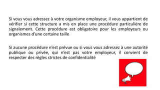 Si vous vous adressez à votre organisme employeur, il vous appartient de
vérifier si cette structure a mis en place une procédure particulière de
signalement. Cette procédure est obligatoire pour les employeurs ou
organismes d’une certaine taille
Si aucune procédure n’est prévue ou si vous vous adressez à une autorité
publique ou privée, qui n’est pas votre employeur, il convient de
respecter des règles strictes de confidentialité
 