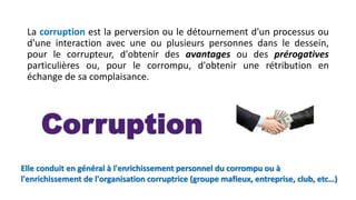 La corruption est la perversion ou le détournement d'un processus ou
d'une interaction avec une ou plusieurs personnes dans le dessein,
pour le corrupteur, d'obtenir des avantages ou des prérogatives
particulières ou, pour le corrompu, d'obtenir une rétribution en
échange de sa complaisance.
Elle conduit en général à l'enrichissement personnel du corrompu ou à
l'enrichissement de l'organisation corruptrice (groupe mafieux, entreprise, club, etc…)
 