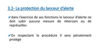 3.2- La protection du lanceur d’alerte
dans l’exercice de ses fonctions le lanceur d’alerte ne
doit subir aucune mesure de rétorsion ou de
représailles
En respectant la procédure il sera pénalement
protégé
 
