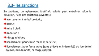 3.3- les sanctions
En pratique, un agissement fautif du salarié peut entraîner selon la
situation, l’une des sanctions suivantes :
avertissement verbal ou écrit ;
blâme ;
mise à pied ;
mutation ;
rétrogradation ;
licenciement pour cause réelle et sérieuse ;
licenciement pour faute grave (sans préavis ni indemnité) ou lourde (ni
préavis, ni indemnité, ni congés payés).
 