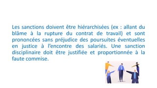 Les sanctions doivent être hiérarchisées (ex : allant du
blâme à la rupture du contrat de travail) et sont
prononcées sans préjudice des poursuites éventuelles
en justice à l’encontre des salariés. Une sanction
disciplinaire doit être justifiée et proportionnée à la
faute commise.
 