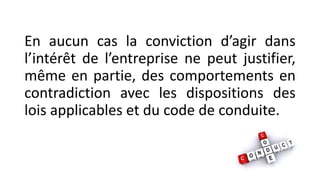 En aucun cas la conviction d’agir dans
l’intérêt de l’entreprise ne peut justifier,
même en partie, des comportements en
contradiction avec les dispositions des
lois applicables et du code de conduite.
 