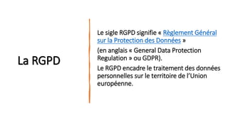 La RGPD
Le sigle RGPD signifie « Règlement Général
sur la Protection des Données »
(en anglais « General Data Protection
Regulation » ou GDPR).
Le RGPD encadre le traitement des données
personnelles sur le territoire de l’Union
européenne.
 