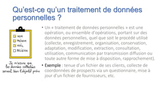 Qu’est-ce qu’un traitement de données
personnelles ?
• Un « traitement de données personnelles » est une
opération, ou ensemble d'opérations, portant sur des
données personnelles, quel que soit le procédé utilisé
(collecte, enregistrement, organisation, conservation,
adaptation, modification, extraction, consultation,
utilisation, communication par transmission diffusion ou
toute autre forme de mise à disposition, rapprochement).
• Exemple : tenue d’un fichier de ses clients, collecte de
coordonnées de prospects via un questionnaire, mise à
jour d’un fichier de fournisseurs, etc.
 