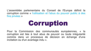 L'assemblée parlementaire du Conseil de l'Europe définit la
corruption comme « l'utilisation et l'abus du pouvoir public à des
fins privées »
Pour la Commission des communautés européennes, « la
corruption est liée à tout abus de pouvoir ou toute irrégularité
commis dans un processus de décision en échange d'une
incitation ou d'un avantage indu ».
 