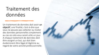 Traitement des
données
Un traitement de données doit avoir un
objectif, une finalité, c’est-à-dire que
vous ne pouvez pas collecter ou traiter
des données personnelles simplement
au cas où cela vous serait utile un jour.
A chaque traitement de données doit
être assigné un but, qui doit bien
évidemment être légal et légitime au
regard de votre activité professionnelle.
 