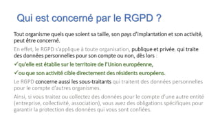 Qui est concerné par le RGPD ?
Tout organisme quels que soient sa taille, son pays d’implantation et son activité,
peut être concerné.
En effet, le RGPD s’applique à toute organisation, publique et privée, qui traite
des données personnelles pour son compte ou non, dès lors :
qu'elle est établie sur le territoire de l’Union européenne,
ou que son activité cible directement des résidents européens.
Le RGPD concerne aussi les sous-traitants qui traitent des données personnelles
pour le compte d’autres organismes.
Ainsi, si vous traitez ou collectez des données pour le compte d’une autre entité
(entreprise, collectivité, association), vous avez des obligations spécifiques pour
garantir la protection des données qui vous sont confiées.
 