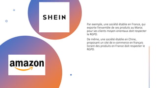 Par exemple, une société établie en France, qui
exporte l’ensemble de ses produits au Maroc
pour ses clients moyen-orientaux doit respecter
le RGPD.
De même, une société établie en Chine,
proposant un site de e-commerce en français
livrant des produits en France doit respecter le
RGPD.
 