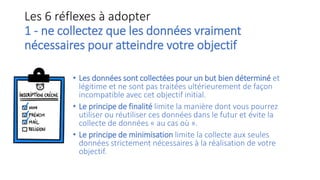 Les 6 réflexes à adopter
1 - ne collectez que les données vraiment
nécessaires pour atteindre votre objectif
• Les données sont collectées pour un but bien déterminé et
légitime et ne sont pas traitées ultérieurement de façon
incompatible avec cet objectif initial.
• Le principe de finalité limite la manière dont vous pourrez
utiliser ou réutiliser ces données dans le futur et évite la
collecte de données « au cas où ».
• Le principe de minimisation limite la collecte aux seules
données strictement nécessaires à la réalisation de votre
objectif.
 