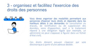 3 - organisez et facilitez l'exercice des
droits des personnes
Vous devez organiser des modalités permettant aux
personnes d’exercer leurs droits et répondre dans les
meilleurs délais à ces demandes de consultation ou
d’accès, de rectification ou de suppression des
données, voire d’opposition, sauf si le traitement
répond à une obligation légale (par exemple, un
administré ne peut s’opposer à figurer dans un fichier
d’état civil).
Ces droits doivent pouvoir s’exercer par voie
électronique à partir d’une adresse dédiée.
 
