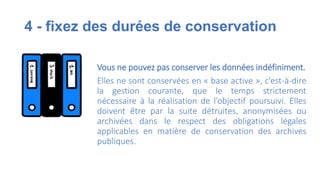4 - fixez des durées de conservation
Vous ne pouvez pas conserver les données indéfiniment.
Elles ne sont conservées en « base active », c’est-à-dire
la gestion courante, que le temps strictement
nécessaire à la réalisation de l’objectif poursuivi. Elles
doivent être par la suite détruites, anonymisées ou
archivées dans le respect des obligations légales
applicables en matière de conservation des archives
publiques.
 