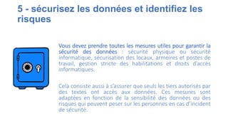 5 - sécurisez les données et identifiez les
risques
Vous devez prendre toutes les mesures utiles pour garantir la
sécurité des données : sécurité physique ou sécurité
informatique, sécurisation des locaux, armoires et postes de
travail, gestion stricte des habilitations et droits d’accès
informatiques.
Cela consiste aussi à s’assurer que seuls les tiers autorisés par
des textes ont accès aux données. Ces mesures sont
adaptées en fonction de la sensibilité des données ou des
risques qui peuvent peser sur les personnes en cas d’incident
de sécurité.
 