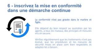 6 - inscrivez la mise en conformité
dans une démarche continue
La conformité n’est pas gravée dans le marbre et
figée.
Elle dépend du bon respect au quotidien par les
agents, à tous les niveaux, des principes et mesures
mis en oeuvre.
Vérifiez régulièrement que les traitements n’ont pas
évolué, que les procédures et les mesures de
sécurité mises en place sont bien respectées et
adaptez-les si besoin.
 