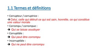 1.1 Termes et définitions
• Corrupteur / corruptrice :
Celui, celle qui détruit ce qui est sain, honnête, ce qui constitue
une valeur morale
• Corrompu / corrompue :
 Qui se laisse soudoyer
• Corruptible :
 Qui peut être corrompu
• Incorruptible :
 Qui ne peut être corrompu
 