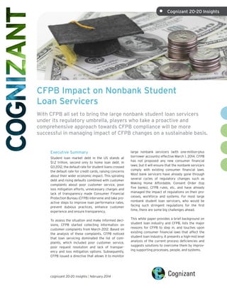 •	

Cognizant 20-20 Insights

CFPB Impact on Nonbank Student
Loan Servicers
With CFPB all set to bring the large nonbank student loan servicers
under its regulatory umbrella, players who take a proactive and
comprehensive approach towards CFPB compliance will be more
successful in managing impact of CFPB changes on a sustainable basis.

Executive Summary
Student loan market debt in the US stands at
$1.2 trillion, second only to home loan debt. In
Q3 2012, the default rate for student loans crossed
the default rate for credit cards, raising concerns
about their wider economic impact. This spiraling
debt and rising defaults combined with customer
complaints about poor customer service, poor
loss mitigation efforts, unnecessary charges and
lack of transparency made Consumer Financial
Protection Bureau (CFPB) intervene and take proactive steps to improve loan performance rates,
prevent dubious practices, enhance customer
experience and ensure transparency.
To assess the situation and make informed decisions, CFPB started collecting information on
customer complaints from March 2012. Based on
the analysis of these complaints, CFPB noticed
that loan servicing dominated the list of complaints, which included poor customer service,
poor request resolution and lack of transparency and loss mitigation options. Subsequently,
CFPB issued a directive that allows it to monitor

cognizant 20-20 insights | february 2014

large nonbank servicers (with one-million-plus
borrower accounts) effective March 1, 2014. CFPB
has not proposed any new consumer financial
laws; but it will ensure that the nonbank servicers
comply with existing consumer financial laws.
Most bank servicers have already gone through
several cycles of regulatory changes such as
Making Home Affordable, Consent Order (top
five banks), CFPB rules, etc. and have already
managed the impact of regulations on their processes, workforce and systems. For most large
nonbank student loan servicers, who would be
facing such stringent regulations for the first
time, there are some big challenges ahead.
This white paper provides a brief background on
student loan industry and CFPB, lists the major
reasons for CFPB to step in, and touches upon
existing consumer financial laws that affect the
student loan industry. It presents a high-mid level
analysis of the current process deficiencies and
suggests solutions to overcome them by improving supporting processes, people, and systems.

 