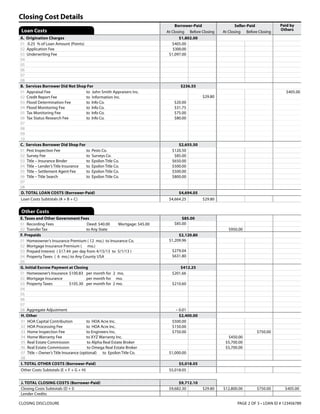 Borrower-Paid Seller-Paid Paid by
Others
At Closing Before Closing At Closing Before Closing
A. Origination Charges	 $1,802.00
01	 0.25 % of Loan Amount (Points) $405.00
02	 Application Fee $300.00
03	 Underwriting Fee $1,097.00
04	
05	
06	
07		
08	
B. Services Borrower Did Not Shop For	 $236.55
01	 Appraisal Fee	 to John Smith Appraisers Inc. $405.00
02	 Credit Report Fee	 to Information Inc. $29.80
03	 Flood Determination Fee	 to Info Co. $20.00
04	 Flood Monitoring Fee	 to Info Co. $31.75
05	 Tax Monitoring Fee	 to Info Co. $75.00
06	 Tax Status Research Fee	 to Info Co. $80.00
07	
08	
09	
10	
C. Services Borrower Did Shop For 	 $2,655.50
01	 Pest Inspection Fee	 to Pests Co. $120.50
02	 Survey Fee	 to Surveys Co. $85.00
03	 Title – Insurance Binder	 to Epsilon Title Co. $650.00
04	 Title – Lender’s Title Insurance	 to Epsilon Title Co. $500.00
05	 Title – Settlement Agent Fee	 to Epsilon Title Co. $500.00
06	 Title – Title Search	 to Epsilon Title Co. $800.00
07	
08	
D. TOTAL LOAN COSTS (Borrower-Paid) $4,694.05
Loan Costs Subtotals (A + B + C) $4,664.25 $29.80
Loan Costs
CLOSING DISCLOSURE 	 PAGE 2 OF 5 • LOAN ID # 123456789
J. TOTAL CLOSING COSTS (Borrower-Paid) $9,712.10
Closing Costs Subtotals (D + I) $9,682.30 $29.80 $12,800.00 $750.00 $405.00
Lender Credits
Closing Cost Details
Other Costs
E. Taxes and Other Government Fees	 $85.00
01	 Recording Fees	 Deed: $40.00	 Mortgage: $45.00 $85.00
02	 Transfer Tax	 to Any State $950.00
F. Prepaids	 $2,120.80
01	 Homeowner’s Insurance Premium ( 12 mo.) to Insurance Co. $1,209.96
02	 Mortgage Insurance Premium ( mo.)
03	 Prepaid Interest ( $17.44 per day from 4/15/13 to 5/1/13 ) $279.04
04	 Property Taxes ( 6 mo.) to Any County USA $631.80
05	
G. Initial Escrow Payment at Closing	 $412.25
01	 Homeowner’s Insurance	$100.83 	 per month for 2 mo. $201.66
02	 Mortgage Insurance	 per month for mo.
03	 Property Taxes	 $105.30	 per month for 2 mo. $210.60
04	
05	
06	
07	
08	 Aggregate Adjustment – 0.01
H. Other $2,400.00
01	 HOA Capital Contribution	 to HOA Acre Inc. $500.00
02	 HOA Processing Fee	 to HOA Acre Inc. $150.00
03	 Home Inspection Fee	 to Engineers Inc. $750.00 $750.00
04	 Home Warranty Fee	 to XYZ Warranty Inc. $450.00
05	 Real Estate Commission	 to Alpha Real Estate Broker $5,700.00
06	 Real Estate Commission	 to Omega Real Estate Broker $5,700.00
07	 Title – Owner’s Title Insurance (optional)	 to Epsilon Title Co. $1,000.00
08	
I. TOTAL OTHER COSTS (Borrower-Paid) $5,018.05
Other Costs Subtotals (E + F + G + H) $5,018.05
 